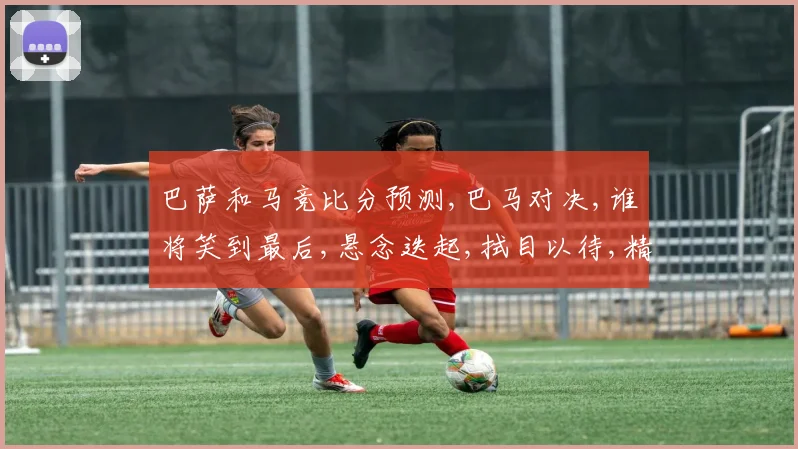 巴萨和马竞比分预测,巴马对决,谁将笑到最后,悬念迭起,拭目以待,精彩不容错过,一触即发